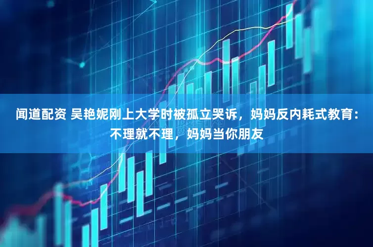 闻道配资 吴艳妮刚上大学时被孤立哭诉，妈妈反内耗式教育：不理就不理，妈妈当你朋友