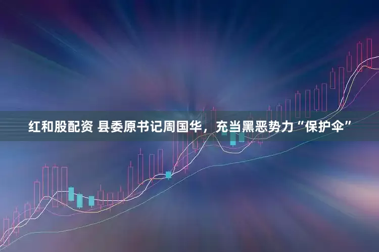 红和股配资 县委原书记周国华，充当黑恶势力“保护伞”