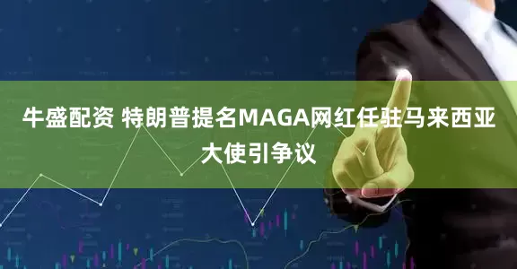 牛盛配资 特朗普提名MAGA网红任驻马来西亚大使引争议