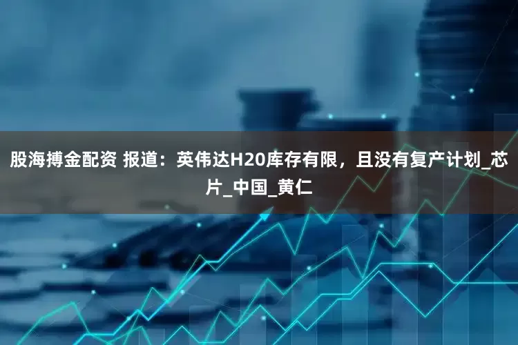 股海搏金配资 报道：英伟达H20库存有限，且没有复产计划_芯片_中国_黄仁