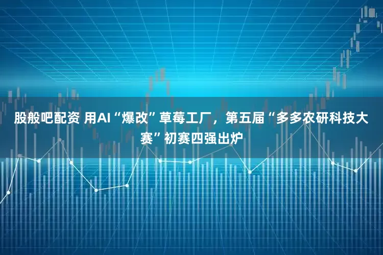 股般吧配资 用AI“爆改”草莓工厂，第五届“多多农研科技大赛”初赛四强出炉