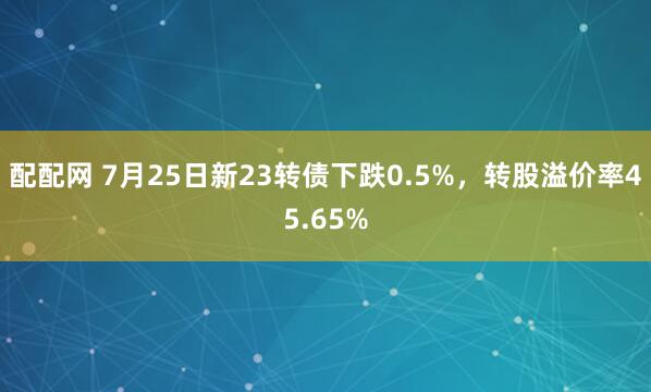 配配网 7月25日新23转债下跌0.5%，转股溢价率45.65%