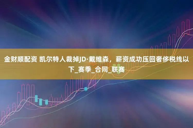 金财顺配资 凯尔特人裁掉JD·戴维森，薪资成功压回奢侈税线以下_赛季_合同_联赛