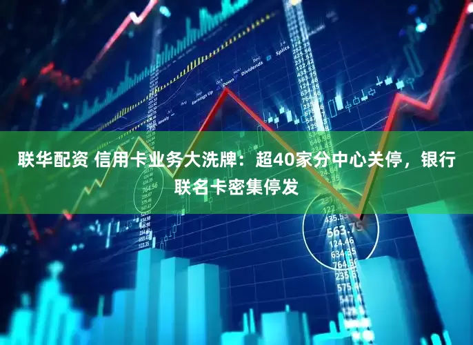 联华配资 信用卡业务大洗牌：超40家分中心关停，银行联名卡密集停发