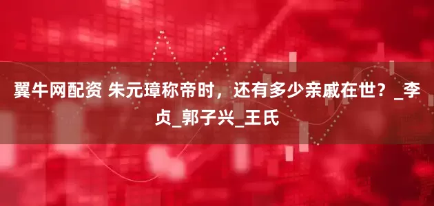 翼牛网配资 朱元璋称帝时，还有多少亲戚在世？_李贞_郭子兴_王氏