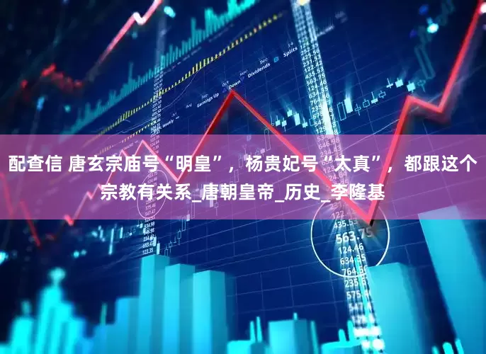 配查信 唐玄宗庙号“明皇”，杨贵妃号“太真”，都跟这个宗教有关系_唐朝皇帝_历史_李隆基