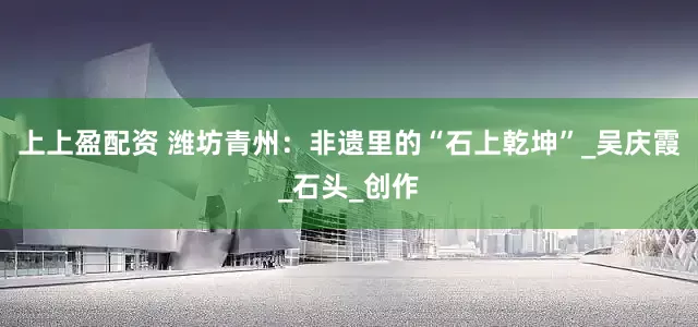 上上盈配资 潍坊青州：非遗里的“石上乾坤”_吴庆霞_石头_创作