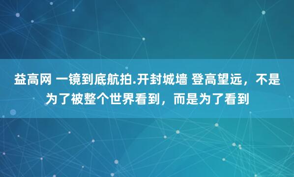 益高网 一镜到底航拍.开封城墙 登高望远，不是为了被整个世界看到，而是为了看到