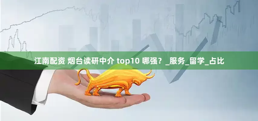 江南配资 烟台读研中介 top10 哪强?_服务_留学_占比