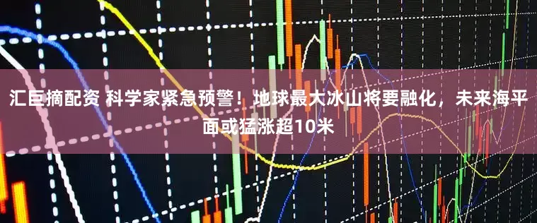 汇巨摘配资 科学家紧急预警!地球最大冰山将要融化,未来海平面或猛涨超10米
