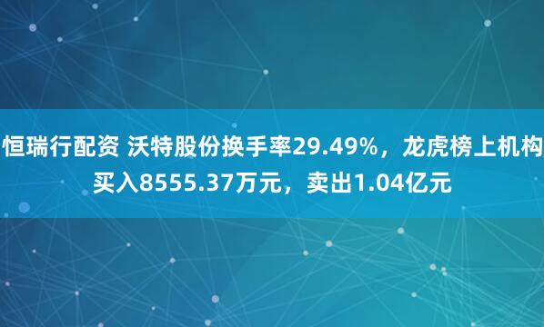 恒瑞行配资 沃特股份换手率29.49%,龙虎榜上机构买入8555.37万元,卖出1.04亿元