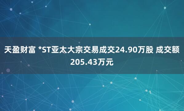 天盈财富 *ST亚太大宗交易成交24.90万股 成交额205.43万元